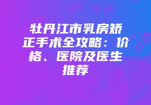 牡丹江市乳房矫正手术全攻略：价格、医院及医生推荐