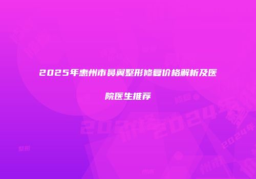 2025年惠州市鼻翼整形修复价格解析及医院医生推荐