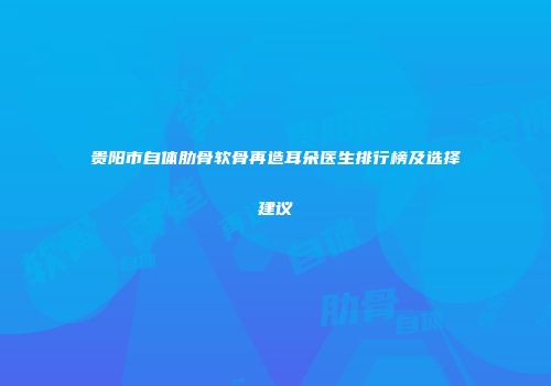 贵阳市自体肋骨软骨再造耳朵医生排行榜及选择建议