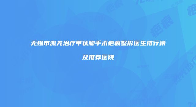 无锡市激光治疗甲状腺手术疤痕整形医生排行榜及推荐医院