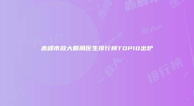 赤峰市放大眼角医生排行榜TOP10出炉