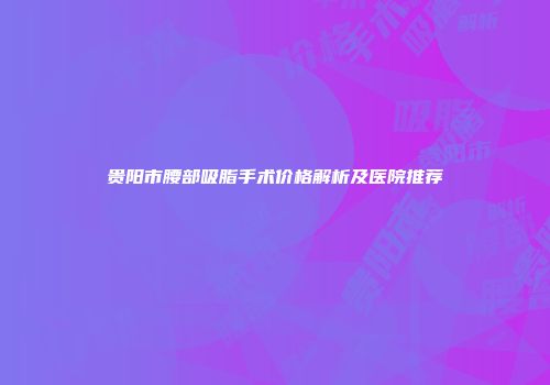 贵阳市腰部吸脂手术价格解析及医院推荐