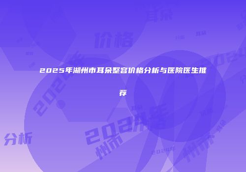 2025年湖州市耳朵整容价格分析与医院医生推荐