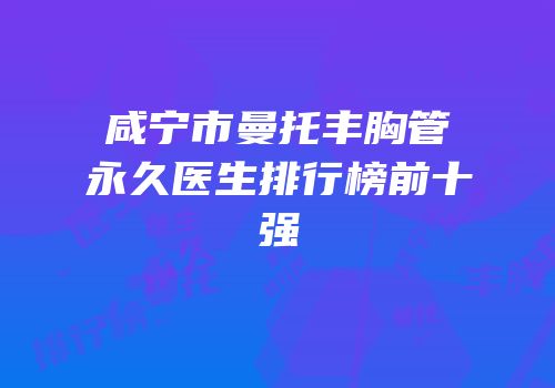 咸宁市曼托丰胸管永久医生排行榜前十强