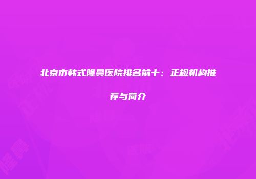 北京市韩式隆鼻医院排名前十：正规机构推荐与简介