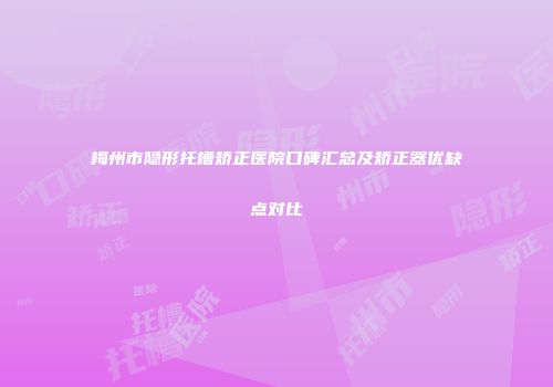 梅州市隐形托槽矫正医院口碑汇总及矫正器优缺点对比