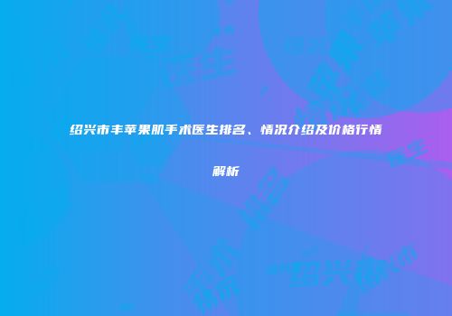 绍兴市丰苹果肌手术医生排名、情况介绍及价格行情解析