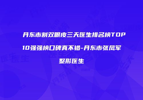 丹东市割双眼皮三天医生排名榜TOP10强强榜口碑真不错-丹东市张凤军整形医生