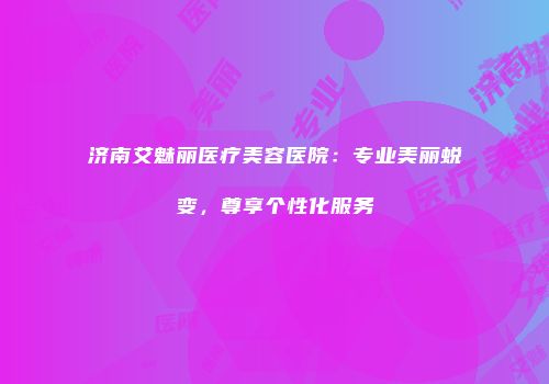 济南艾魅丽医疗美容医院：专业美丽蜕变，尊享个性化服务