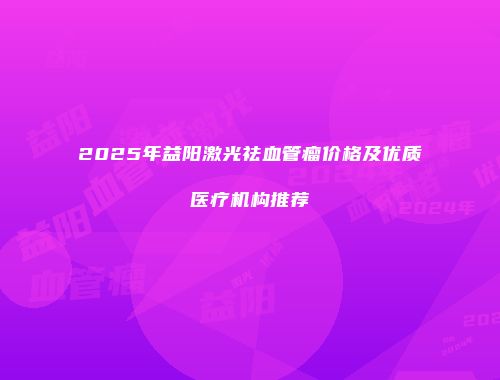 2025年益阳激光祛血管瘤价格及优质医疗机构推荐