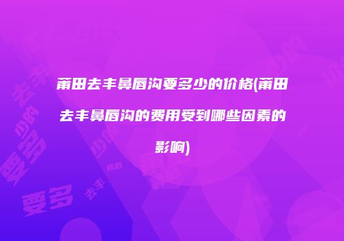 莆田去丰鼻唇沟要多少的价格(莆田去丰鼻唇沟的费用受到哪些因素的影响)