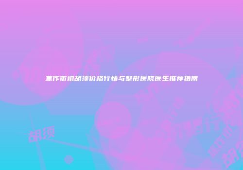 焦作市植胡须价格行情与整形医院医生推荐指南