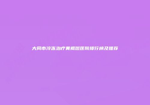 大同市冷冻治疗黄褐斑医院排行榜及推荐