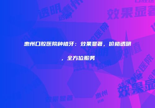 惠州口腔医院种植牙：效果显著，价格透明，全方位服务