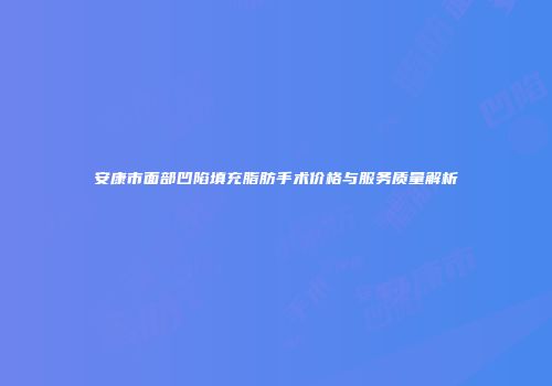 安康市面部凹陷填充脂肪手术价格与服务质量解析