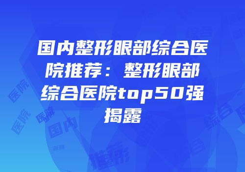 国内整形眼部综合医院推荐：整形眼部综合医院top50强揭露