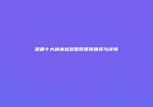 昆明十大纳米祛斑整形医院推荐与详情