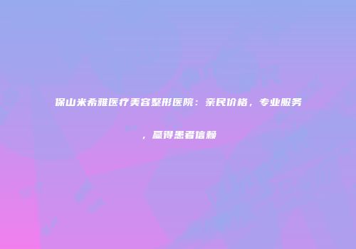 保山米希雅医疗美容整形医院：亲民价格，专业服务，赢得患者信赖