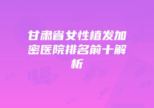 甘肃省女性植发加密医院排名前十解析