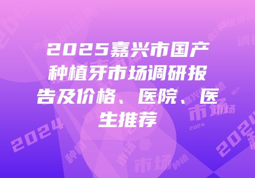 2025嘉兴市国产种植牙市场调研报告及价格、医院、医生推荐
