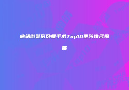 曲靖微整形卧蚕手术Top10医院排名揭晓