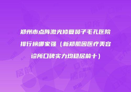 郑州市点阵激光修复鼻子毛孔医院排行榜哪家强（新郑肌因医疗美容诊所口碑实力均稳居前十）