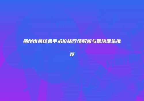 扬州市鼻综合手术价格行情解析与医院医生推荐
