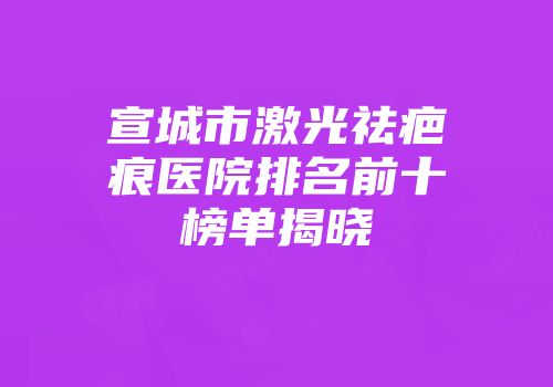 宣城市激光祛疤痕医院排名前十榜单揭晓