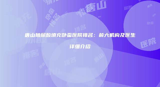 唐山玻尿酸填充卧蚕医院排名：前六机构及医生详细介绍
