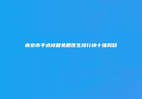 南京市手术修复兔唇医生排行榜十强揭晓