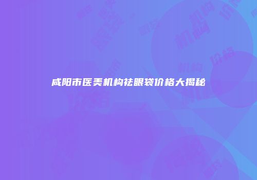 咸阳市医美机构祛眼袋价格大揭秘