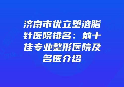 济南市优立塑溶脂针医院排名：前十佳专业整形医院及名医介绍