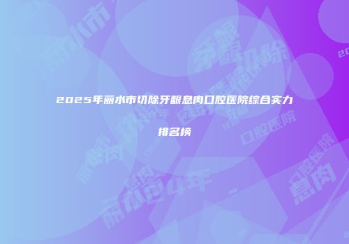 2025年丽水市切除牙龈息肉口腔医院综合实力排名榜