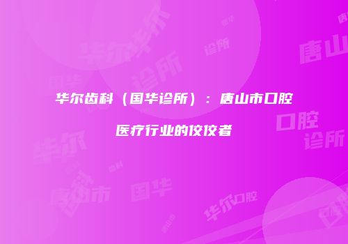 华尔齿科（国华诊所）：唐山市口腔医疗行业的佼佼者