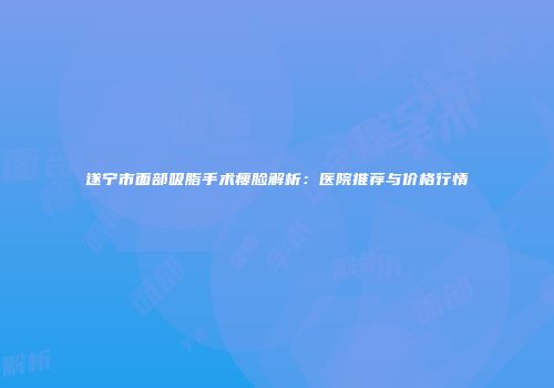 遂宁市面部吸脂手术瘦脸解析：医院推荐与价格行情