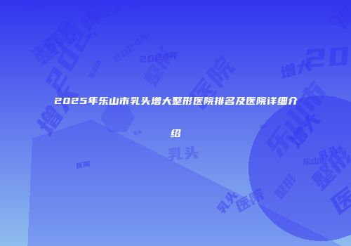 2025年乐山市乳头增大整形医院排名及医院详细介绍