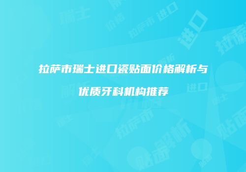 拉萨市瑞士进口瓷贴面价格解析与优质牙科机构推荐