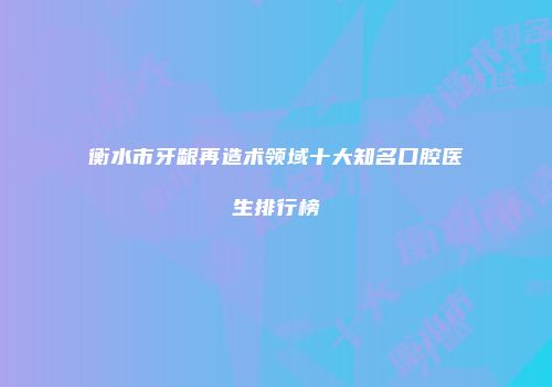 衡水市牙龈再造术领域十大知名口腔医生排行榜