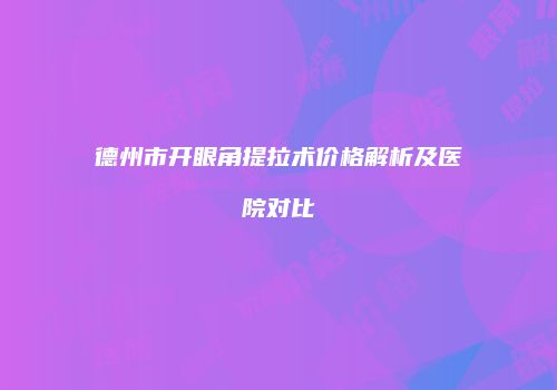德州市开眼角提拉术价格解析及医院对比