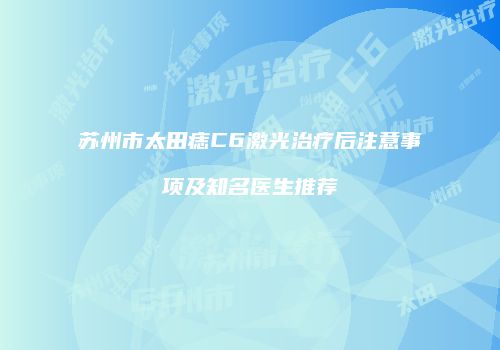 苏州市太田痣C6激光治疗后注意事项及知名医生推荐