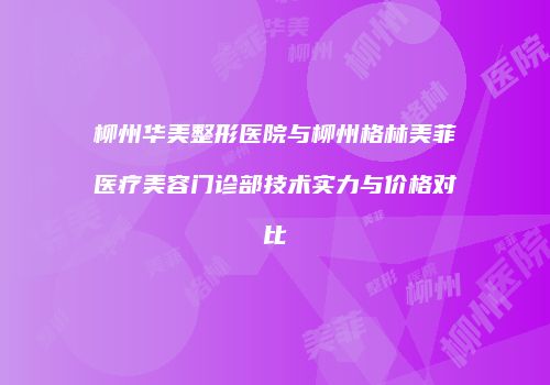 柳州华美整形医院与柳州格林美菲医疗美容门诊部技术实力与价格对比