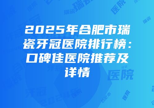 2025年合肥市瑞瓷牙冠医院排行榜：口碑佳医院推荐及详情