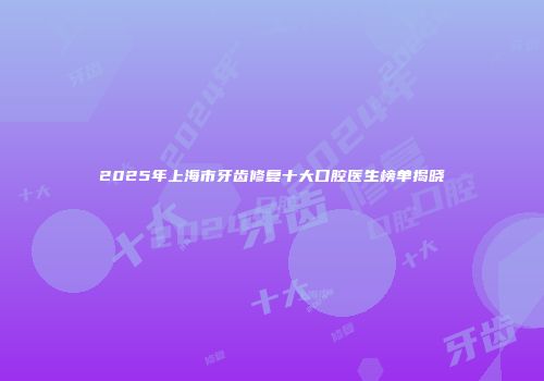 2025年上海市牙齿修复十大口腔医生榜单揭晓