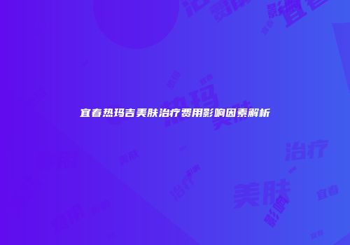 宜春热玛吉美肤治疗费用影响因素解析