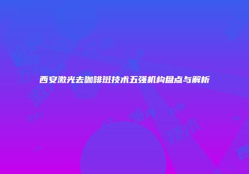 西安激光去咖啡斑技术五强机构盘点与解析