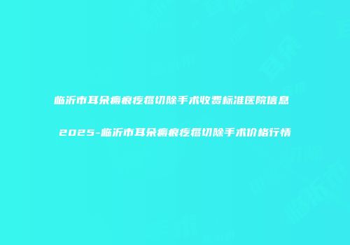 临沂市耳朵瘢痕疙瘩切除手术收费标准医院信息 2025-临沂市耳朵瘢痕疙瘩切除手术价格行情