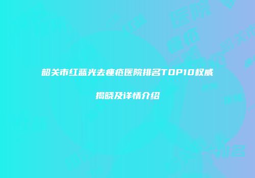韶关市红蓝光去痤疮医院排名TOP10权威揭晓及详情介绍