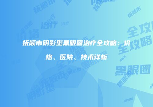 抚顺市阴影型黑眼圈治疗全攻略：价格、医院、技术详析