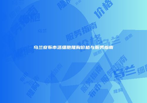 乌兰察布市活细胞隆胸价格与服务指南