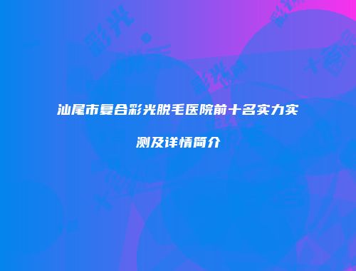 汕尾市复合彩光脱毛医院前十名实力实测及详情简介